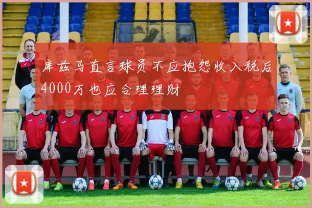 库兹马直言球员不应抱怨收入税后4000万也应合理理财