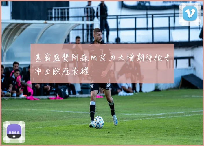 基翁盛赞阿森纳实力大增期待枪手冲击欧冠荣耀