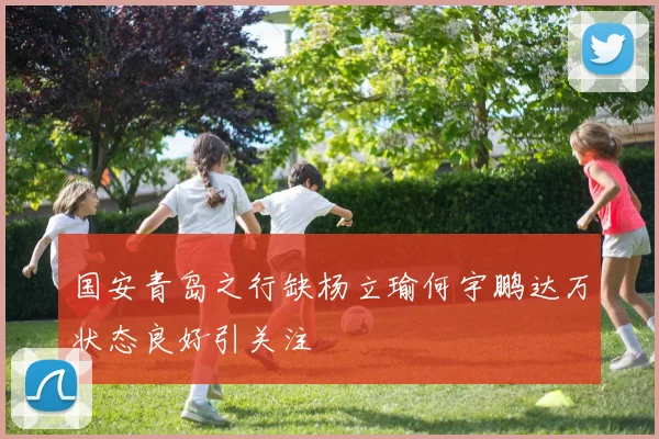 国安青岛之行缺杨立瑜何宇鹏达万状态良好引关注