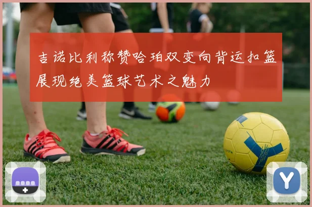 吉诺比利称赞哈珀双变向背运扣篮展现绝美篮球艺术之魅力