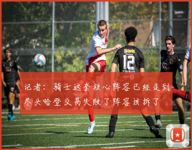 记者：骑士这套核心阵容已经走到尽头哈登交易失败了阵容该拆了