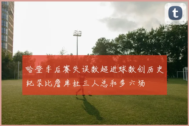 哈登季后赛失误数超进球数创历史纪录比詹库杜三人总和多六场