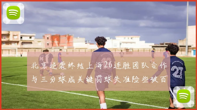 北京逆袭终结上海26连胜团队合作与三分球成关键罚球失准险些破百
