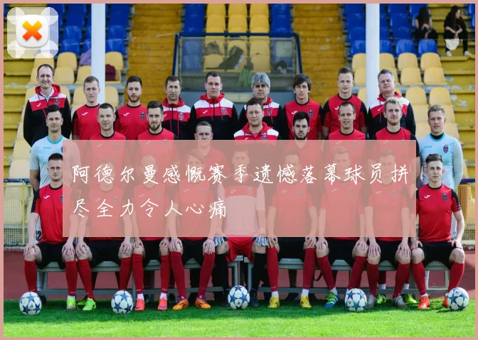 阿德尔曼感慨赛季遗憾落幕球员拼尽全力令人心痛