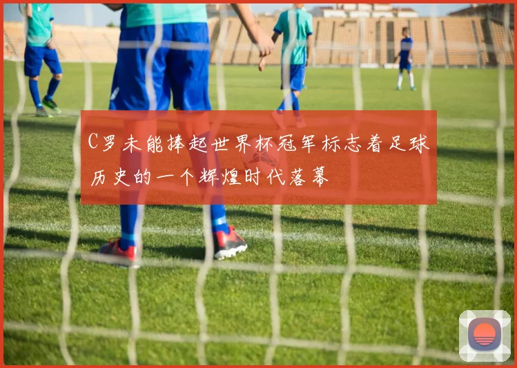 C罗未能捧起世界杯冠军标志着足球历史的一个辉煌时代落幕