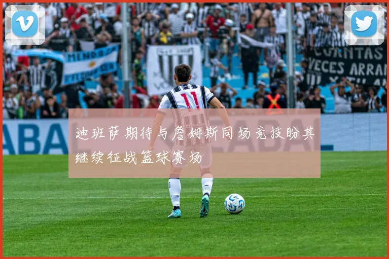 迪班萨期待与詹姆斯同场竞技盼其继续征战篮球赛场